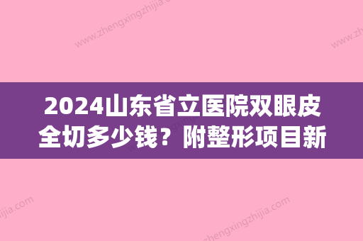 2024山东省立医院双眼皮全切多少钱？附整形项目新价格表！(山东省立医院整容整形价目表)