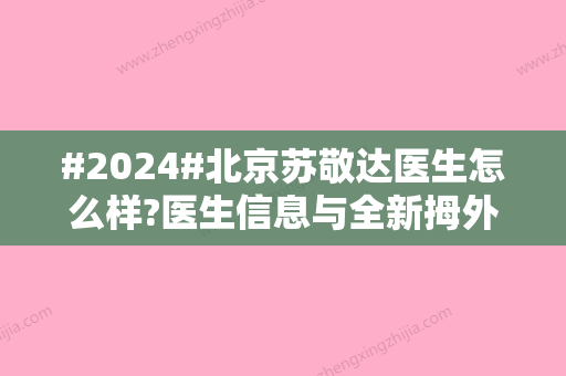 #2024#北京苏敬达医生怎么样?医生信息与全新拇外翻矫正案例更新