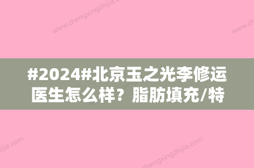 #2024#北京玉之光李修运医生怎么样？脂肪填充/特色点评/附医生资料