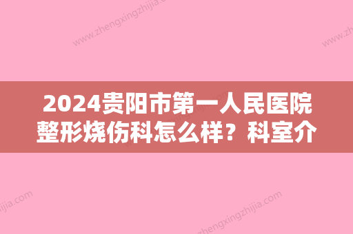 2024贵阳市第一人民医院整形烧伤科怎么样？科室介绍+医生简介+祛疤案例