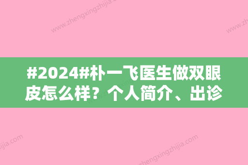 #2024#朴一飞医生做双眼皮怎么样？个人简介、出诊医院揭晓