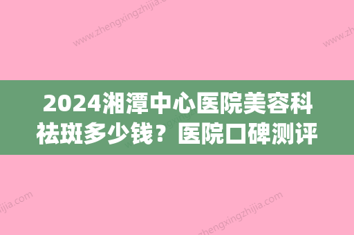 2024湘潭中心医院美容科祛斑多少钱？医院口碑测评+价格表参考！(湘潭市中心医院祛斑)