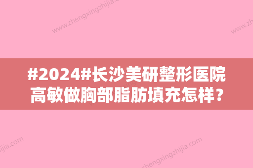 #2024#长沙美研整形医院高敏做胸部脂肪填充怎样？内含手术案例与医生生平资料