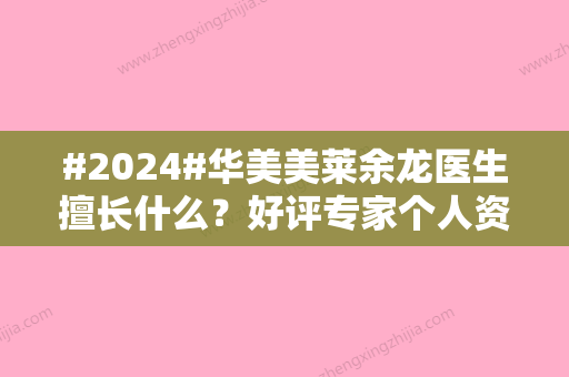 #2024#华美美莱余龙医生擅长什么？好评专家个人资料曝光！