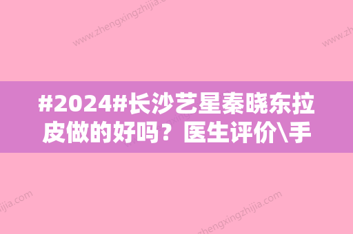 #2024#长沙艺星秦晓东拉皮做的好吗？医生评价\手术特点分析