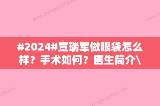 #2024#宣瑞军做眼袋怎么样？手术如何？医生简介\真人案例揭晓