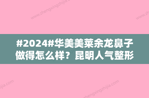 #2024#华美美莱余龙鼻子做得怎么样？昆明人气整形医生简介