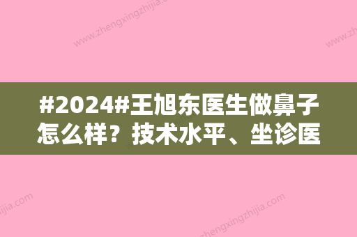 #2024#王旭东医生做鼻子怎么样？技术水平、坐诊医院	、经典案例