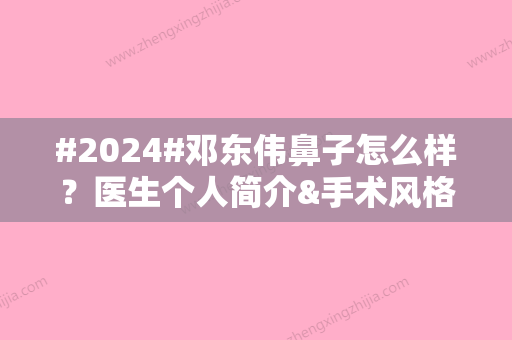 #2024#邓东伟鼻子怎么样？医生个人简介&手术风格&技术亮点一览