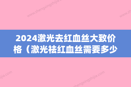 2024激光去红血丝大致价格（激光祛红血丝需要多少钱）(激光去红血丝价格一般在多少)