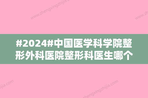 #2024#中国医学科学院整形外科医院整形科医生哪个好？汇总5位，技术特点对比！