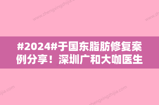 #2024#于国东脂肪修复案例分享！深圳广和大咖医生介绍，必备攻略！