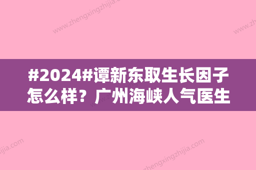 #2024#谭新东取生长因子怎么样？广州海峡人气医生	，面部修复案例参考！