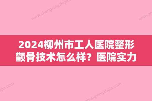 2024柳州市工人医院整形颧骨技术怎么样？医院实力点评+案例图分享