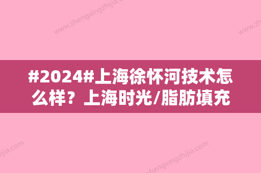 #2024#上海徐怀河技术怎么样？上海时光/脂肪填充特色/医生口碑分享