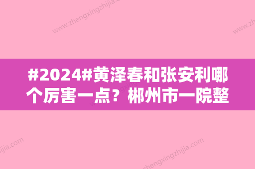 #2024#黄泽春和张安利哪个厉害一点？郴州市一院整形医生对比	，术前攻略！