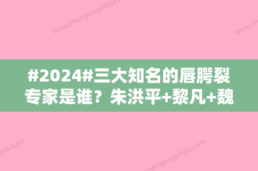 #2024#三大知名的唇腭裂专家是谁？朱洪平+黎凡+魏皎，出身公立	，经验稳妥！