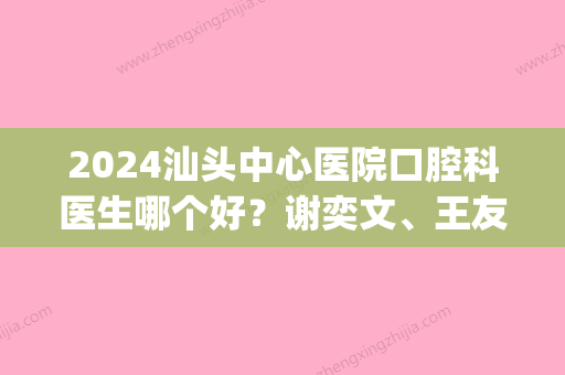 2024汕头中心医院口腔科医生哪个好？谢奕文、王友山	、翁旭简介(汕头市中心医院口腔科专家)