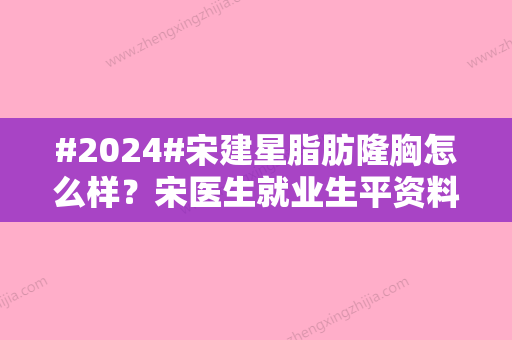 #2024#宋建星脂肪隆胸怎么样？宋医生就业生平资料	，教父级大师，预约不停！