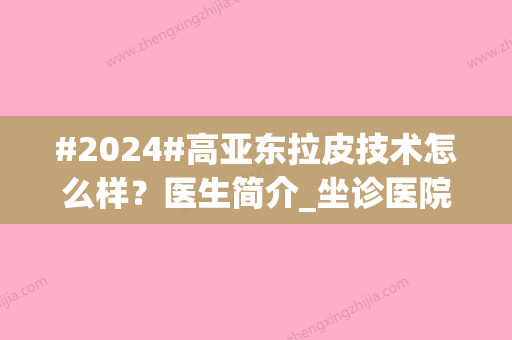 #2024#高亚东拉皮技术怎么样？医生简介_坐诊医院介绍_拉皮手术案例分享