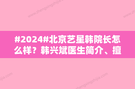 #2024#北京艺星韩院长怎么样？韩兴斌医生简介、擅长项目一览