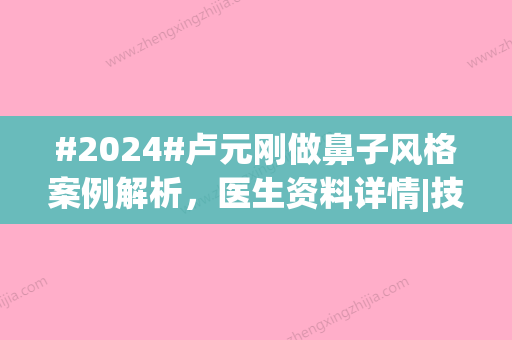 #2024#卢元刚做鼻子风格案例解析，医生资料详情|技术实力档次|点评到位