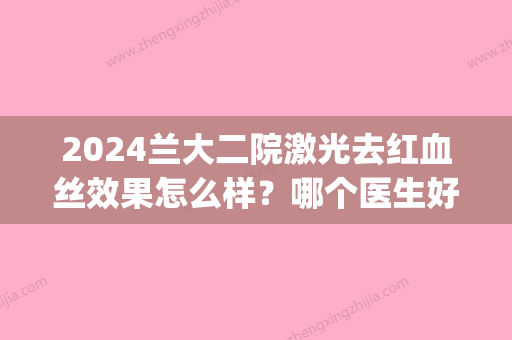 2024兰大二院激光去红血丝效果怎么样？哪个医生好？附治疗案例(兰州二大医院激光祛红血丝)