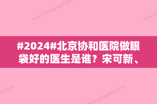 #2024#北京协和医院做眼袋好的医生是谁？宋可新、张海林等5大专家