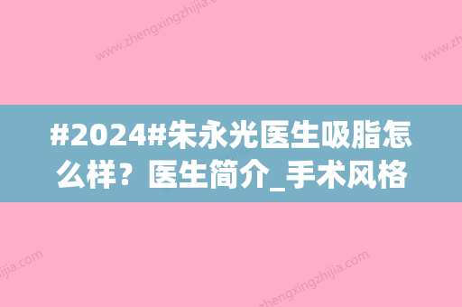 #2024#朱永光医生吸脂怎么样？医生简介_手术风格_擅长项目科普