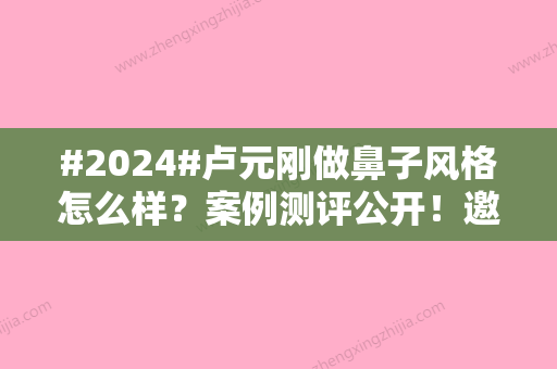 #2024#卢元刚做鼻子风格怎么样？案例测评公开！邀你一品~