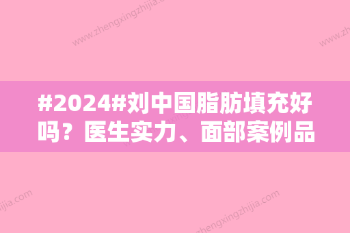 #2024#刘中国脂肪填充好吗？医生实力、面部案例品鉴！测评值得选~