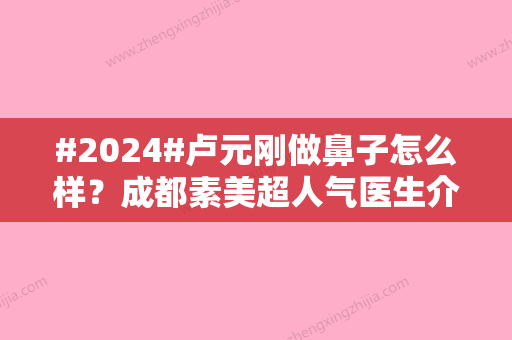 #2024#卢元刚做鼻子怎么样？成都素美超人气医生介绍	，案例品评！