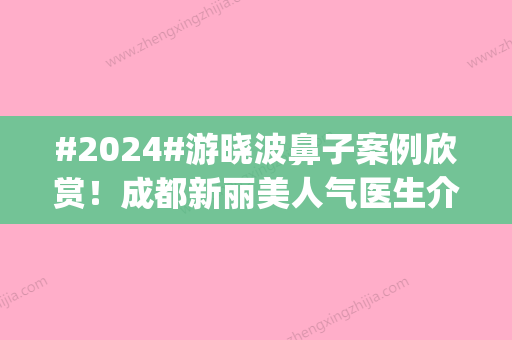 #2024#游晓波鼻子案例欣赏！成都新丽美人气医生介绍	，隆鼻pick他！