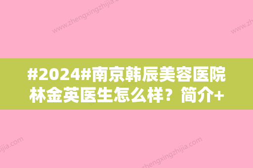 #2024#南京韩辰美容医院林金英医生怎么样？简介+注射美容日记	，技术揭秘！