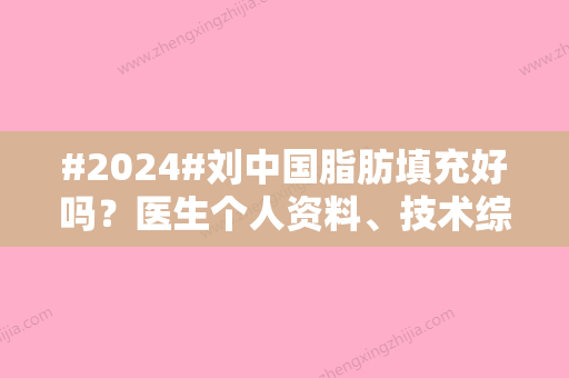 #2024#刘中国脂肪填充好吗？医生个人资料	、技术综合点评、案例亲测