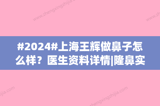 #2024#上海王辉做鼻子怎么样？医生资料详情|隆鼻实力档次|案例亲身实测