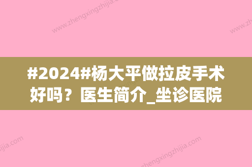 #2024#杨大平做拉皮手术好吗？医生简介_坐诊医院公布！