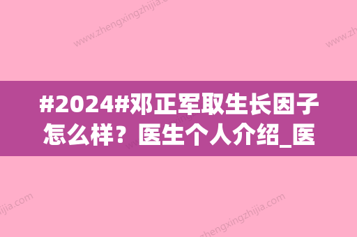 #2024#邓正军取生长因子怎么样？医生个人介绍_医美知识科普_价格表