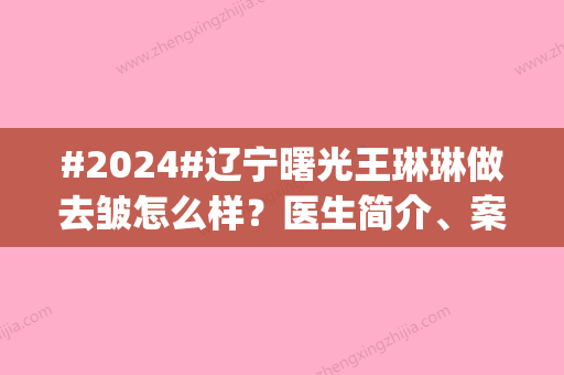 #2024#辽宁曙光王琳琳做去皱怎么样？医生简介、案例分享！抗衰pick她~