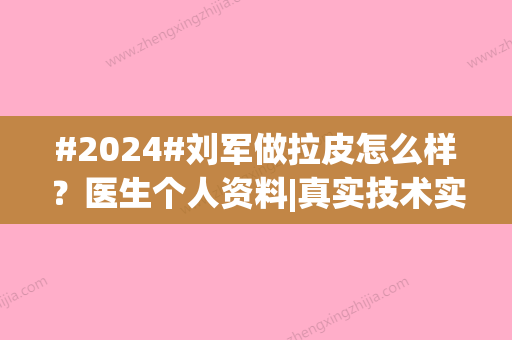 #2024#刘军做拉皮怎么样？医生个人资料|真实技术实力|拉皮好评超多~