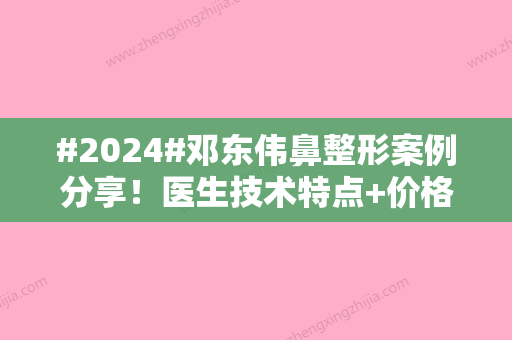 #2024#邓东伟鼻整形案例分享！医生技术特点+价格表	，综合攻略！