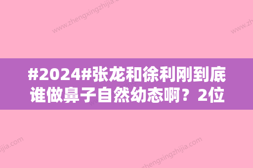 #2024#张龙和徐利刚到底谁做鼻子自然幼态啊？2位医生简介、实力对比