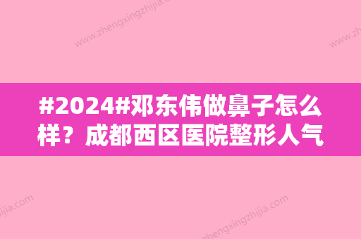 #2024#邓东伟做鼻子怎么样？成都西区医院整形人气医生，测评来袭！