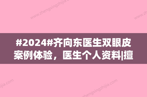 #2024#齐向东医生双眼皮案例体验，医生个人资料|擅长的项目盘点一下！