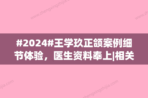 #2024#王学玖正颌案例细节体验，医生资料奉上|相关科普问答一览~