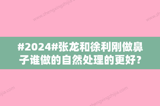 #2024#张龙和徐利刚做鼻子谁做的自然处理的更好？医生资质、实力盘点！