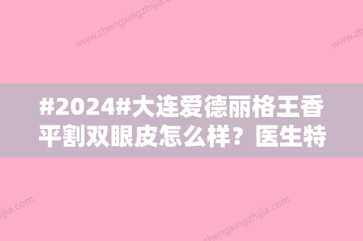 #2024#大连爱德丽格王香平割双眼皮怎么样？医生特点解读+案例反馈，mark！