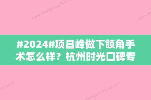 #2024#项昌峰做下颌角手术怎么样？杭州时光口碑专家介绍！