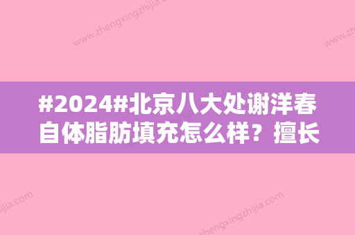 #2024#北京八大处谢洋春自体脂肪填充怎么样？擅长什么缓解？附医生简介