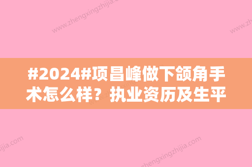 #2024#项昌峰做下颌角手术怎么样？执业资历及生平资料	，综合好评多多！